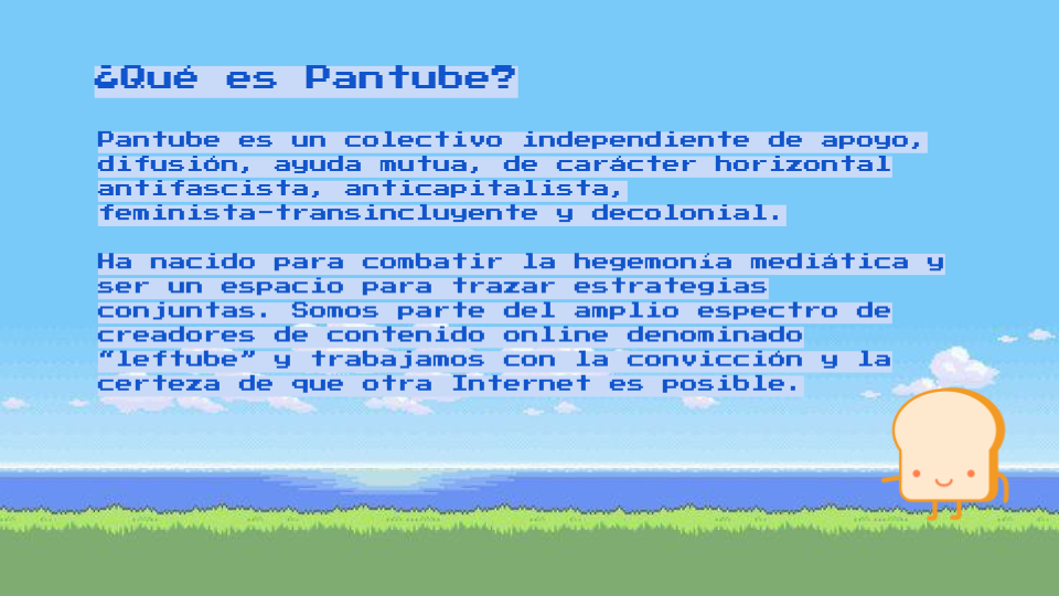 Pantube es un colectivo independiente de apoyo, difusión, ayuda mutua, de carácter horizontal antifascista, anticapitalista, feminista-transincluyente y decolonial. 

Ha nacido para combatir la hegemonía mediática y ser un espacio para trazar estrategias conjuntas. Somos parte del amplio espectro de creadores de contenido online denominado “leftube” y trabajamos con la convicción y la certeza de que otra Internet es posible.