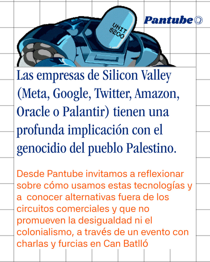 Las empresas de Silicon Valley (Meta, Google, Twitter, Amazon, Oracle o Palantir) tienen una profunda implicación con el genocidio del pueblo Palestino.

Desde Pantube invitamos a reflexionar sobre cómo usamos estas tecnologías y a  conocer alternativas fuera de los circuitos comerciales y que no promueven la desigualdad ni el colonialismo, a través de un evento con charlas y furcias en Can Batlló