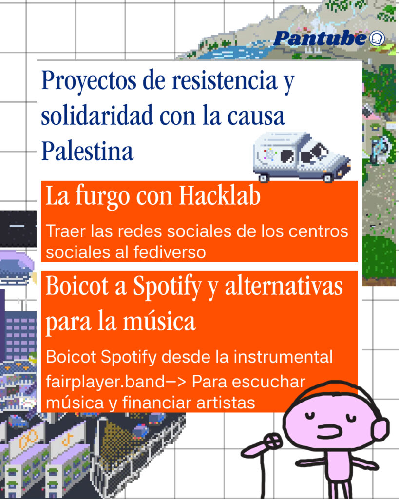 Proyectos de resistencia y solidaridad con la causa Palestina 

La furgo con Hacklab
Traer las redes sociales de los centros sociales al fediverso

Boicot a Spotify y alternativas para la música
fairplayer.band--> Para escuchar música y financiar artistas