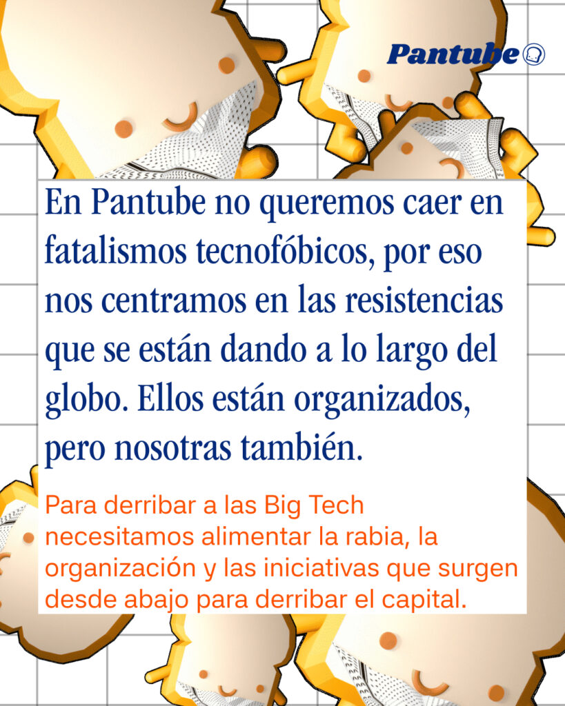 En Pantube no queremos caer en fatalismos tecnofóbicos, por eso nos centramos en las resistencias que se están dando a lo largo del globo. Ellos están organizados, pero nosotras también.
Para derribar a las Big Tech necesitamos alimentar la rabia, la organización y las iniciativas que surgen desde abajo para derribar el capital.